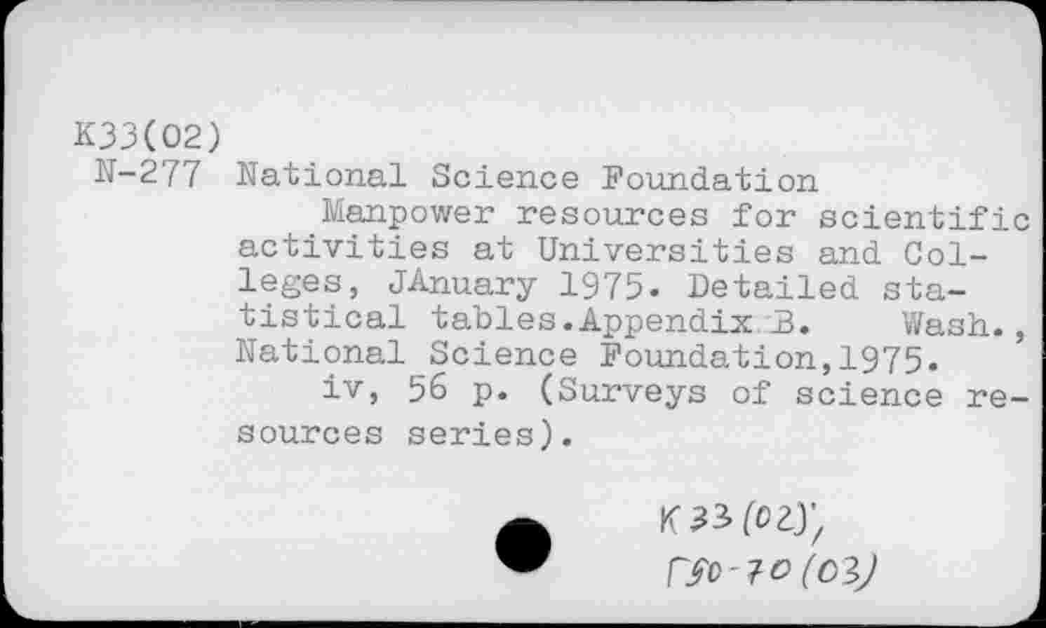 ﻿K33(O2)
N-277 National Science Foundation
Manpower resources for scientific activities at Universities and Colleges, JAnuary 1975. Detailed statistical tables.Appendix B. Wash., National Science Foundation,1975.
iv, 56 p. (Surveys of science resources series).
K 33 (023;